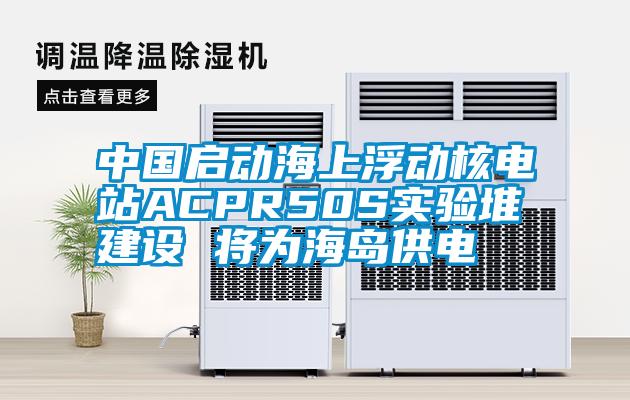 中國啟動海上浮動核電站ACPR50S實驗堆建設 將為海島供電