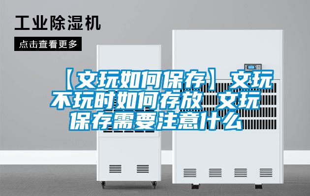 【文玩如何保存】文玩不玩時如何存放 文玩保存需要注意什麽