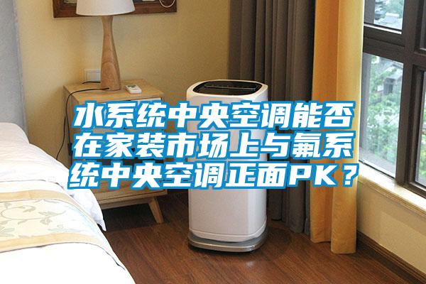 水係統中央空調能否在家裝市場上與氟係統中央空調正麵PK？