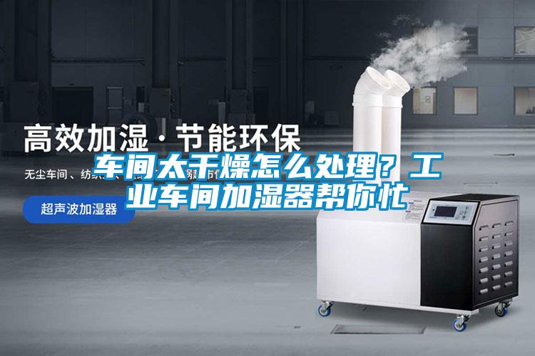 車間太幹燥怎麽處理？工業車間加濕器幫你忙